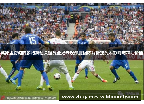 莫德里奇对阵多特英超关键战全场表现深度回顾解析技战术影响与领袖价值 莫德里奇对阵多特英超关键战全场表现深度回顾解析技战术影响与领袖价值