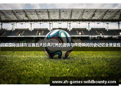 回望国际足球友谊赛五大经典对局的激情与传奇瞬间历史记忆全景呈现