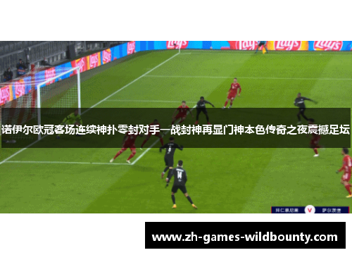 诺伊尔欧冠客场连续神扑零封对手一战封神再显门神本色传奇之夜震撼足坛 诺伊尔欧冠客场连续神扑零封对手一战封神再显门神本色传奇之夜震撼足坛