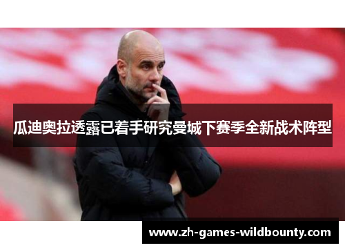 瓜迪奥拉透露已着手研究曼城下赛季全新战术阵型