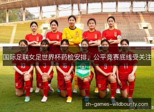 国际足联女足世界杯药检安排,公平竞赛底线受关注 国际足联女足世界杯药检安排,公平竞赛底线受关注